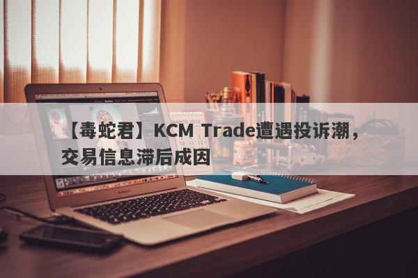 【毒蛇君】KCM Trade遭遇投诉潮，交易信息滞后成因-第1张图片-要懂汇圈网