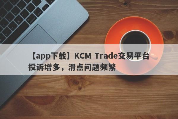 【app下载】KCM Trade交易平台投诉增多，滑点问题频繁-第1张图片-要懂汇圈网