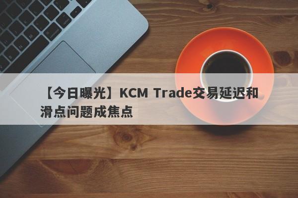 【今日曝光】KCM Trade交易延迟和滑点问题成焦点-第1张图片-要懂汇圈网