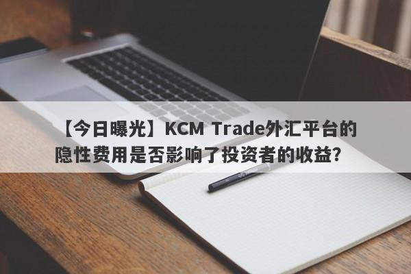 【今日曝光】KCM Trade外汇平台的隐性费用是否影响了投资者的收益？-第1张图片-要懂汇圈网