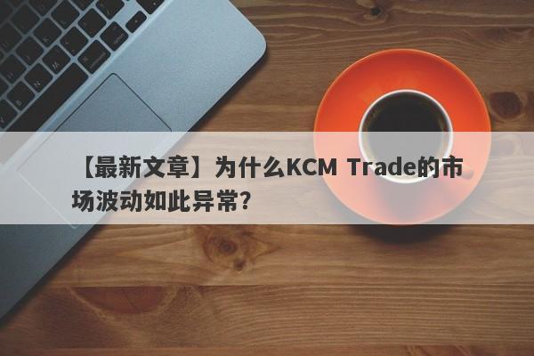 【最新文章】为什么KCM Trade的市场波动如此异常？-第1张图片-要懂汇圈网