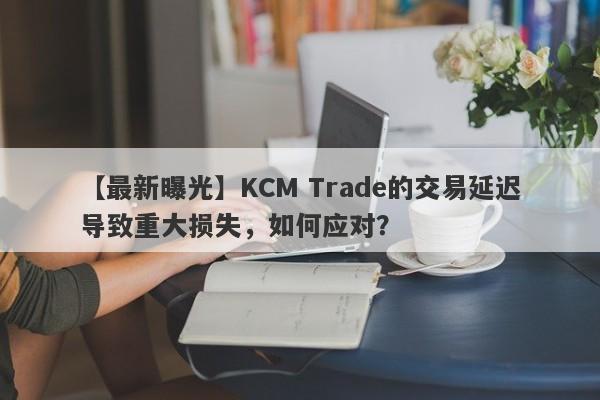 【最新曝光】KCM Trade的交易延迟导致重大损失，如何应对？-第1张图片-要懂汇圈网