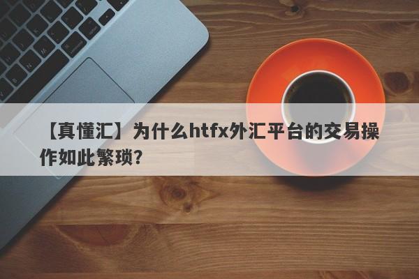 【真懂汇】为什么htfx外汇平台的交易操作如此繁琐？-第1张图片-要懂汇圈网