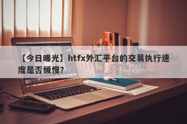 【今日曝光】htfx外汇平台的交易执行速度是否缓慢？-第1张图片-要懂汇圈网