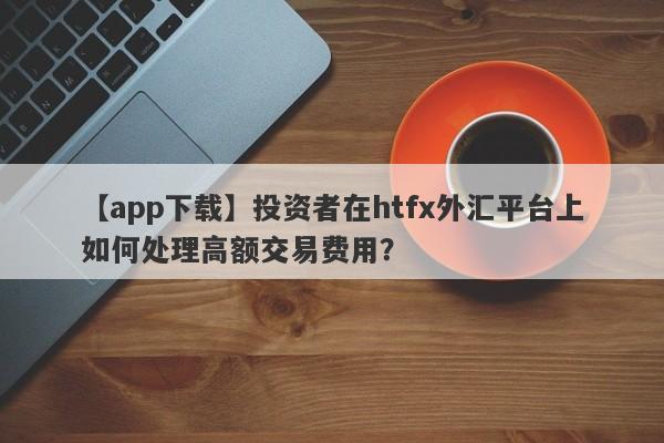 【app下载】投资者在htfx外汇平台上如何处理高额交易费用？-第1张图片-要懂汇圈网