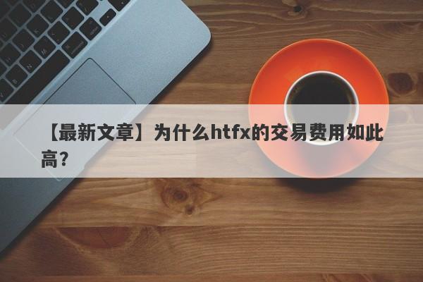 【最新文章】为什么htfx的交易费用如此高？-第1张图片-要懂汇圈网