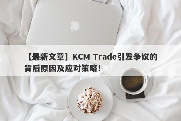 【最新文章】KCM Trade引发争议的背后原因及应对策略！-第1张图片-要懂汇圈网