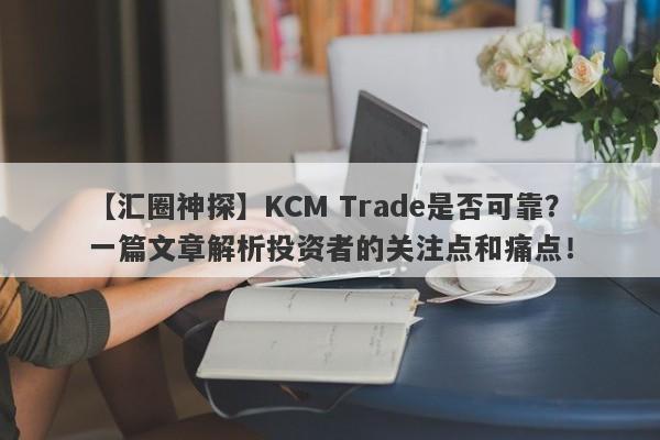 【汇圈神探】KCM Trade是否可靠？一篇文章解析投资者的关注点和痛点！-第1张图片-要懂汇圈网