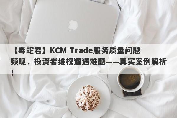 【毒蛇君】KCM Trade服务质量问题频现，投资者维权遭遇难题——真实案例解析！-第1张图片-要懂汇圈网