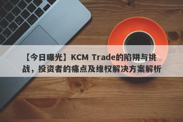 【今日曝光】KCM Trade的陷阱与挑战，投资者的痛点及维权解决方案解析-第1张图片-要懂汇圈网