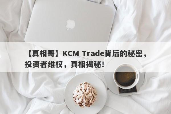 【真相哥】KCM Trade背后的秘密，投资者维权，真相揭秘！-第1张图片-要懂汇圈网