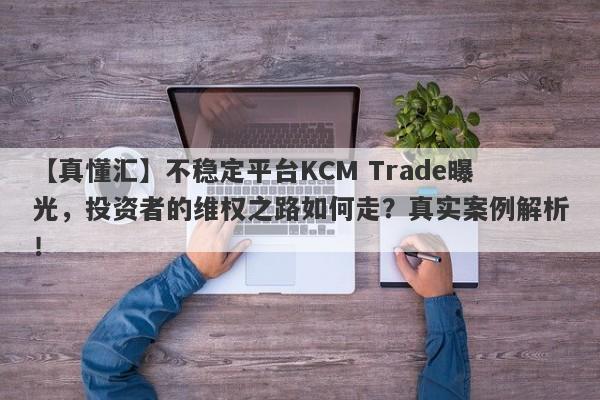 【真懂汇】不稳定平台KCM Trade曝光，投资者的维权之路如何走？真实案例解析！-第1张图片-要懂汇圈网