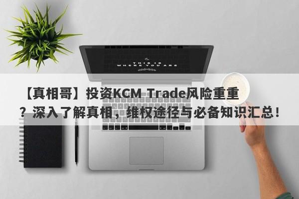 【真相哥】投资KCM Trade风险重重？深入了解真相，维权途径与必备知识汇总！-第1张图片-要懂汇圈网