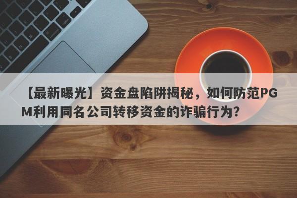 【最新曝光】资金盘陷阱揭秘，如何防范PGM利用同名公司转移资金的诈骗行为？-第1张图片-要懂汇圈网