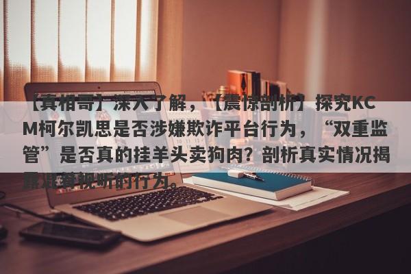 【真相哥】深入了解，【震惊剖析】探究KCM柯尔凯思是否涉嫌欺诈平台行为，“双重监管”是否真的挂羊头卖狗肉？剖析真实情况揭露混肴视听的行为。-第1张图片-要懂汇圈网