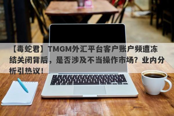 【毒蛇君】TMGM外汇平台客户账户频遭冻结关闭背后，是否涉及不当操作市场？业内分析引热议！-第1张图片-要懂汇圈网