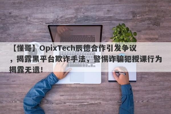 【懂哥】OpixTech辰德合作引发争议，揭露黑平台欺诈手法，警惕诈骗犯授课行为揭露无遗！-第1张图片-要懂汇圈网