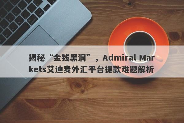 揭秘“金钱黑洞”，Admiral Markets艾迪麦外汇平台提款难题解析-第1张图片-要懂汇圈网