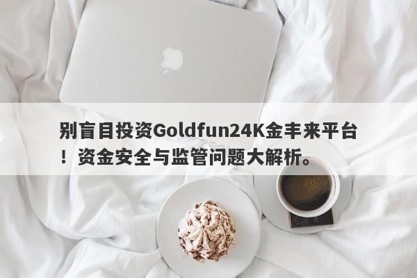 别盲目投资Goldfun24K金丰来平台！资金安全与监管问题大解析。-第1张图片-要懂汇圈网