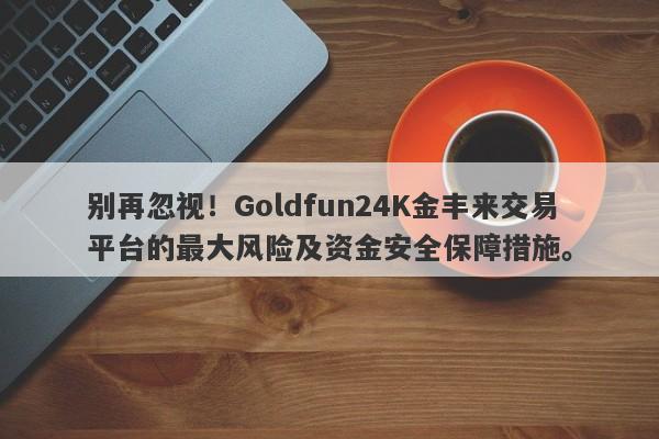 别再忽视！Goldfun24K金丰来交易平台的最大风险及资金安全保障措施。-第1张图片-要懂汇圈网