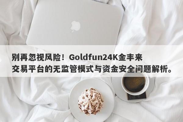 别再忽视风险！Goldfun24K金丰来交易平台的无监管模式与资金安全问题解析。-第1张图片-要懂汇圈网