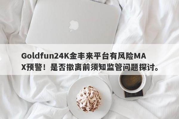 Goldfun24K金丰来平台有风险MAX预警！是否撤离前须知监管问题探讨。-第1张图片-要懂汇圈网