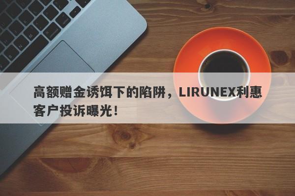 高额赠金诱饵下的陷阱，LIRUNEX利惠客户投诉曝光！-第1张图片-要懂汇圈网