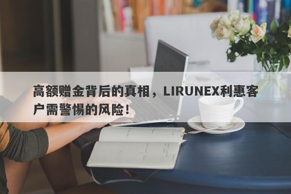 高额赠金背后的真相，LIRUNEX利惠客户需警惕的风险！-第1张图片-要懂汇圈网