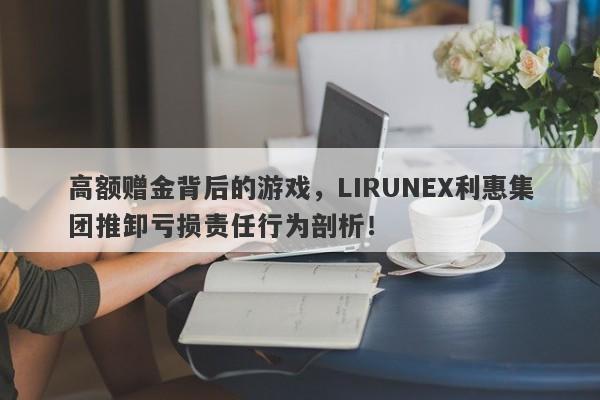 高额赠金背后的游戏，LIRUNEX利惠集团推卸亏损责任行为剖析！-第1张图片-要懂汇圈网