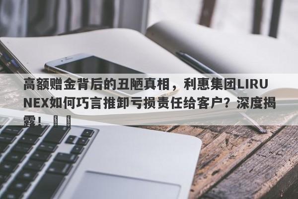 高额赠金背后的丑陋真相，利惠集团LIRUNEX如何巧言推卸亏损责任给客户？深度揭露！​​-第1张图片-要懂汇圈网