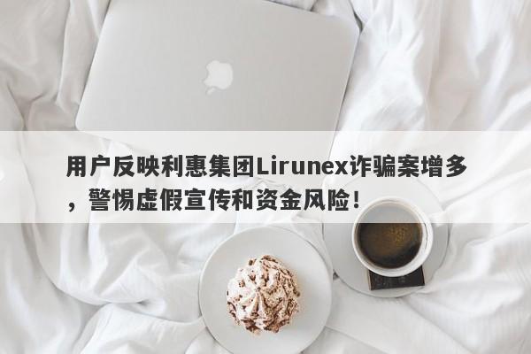 用户反映利惠集团Lirunex诈骗案增多，警惕虚假宣传和资金风险！-第1张图片-要懂汇圈网