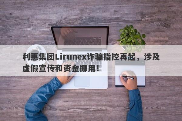 利惠集团Lirunex诈骗指控再起，涉及虚假宣传和资金挪用！-第1张图片-要懂汇圈网