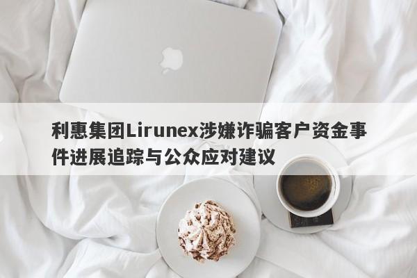 利惠集团Lirunex涉嫌诈骗客户资金事件进展追踪与公众应对建议-第1张图片-要懂汇圈网