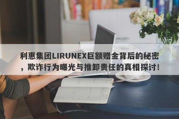 利惠集团LIRUNEX巨额赠金背后的秘密，欺诈行为曝光与推卸责任的真相探讨！-第1张图片-要懂汇圈网