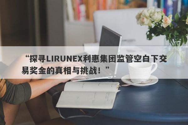 “探寻LIRUNEX利惠集团监管空白下交易奖金的真相与挑战！”-第1张图片-要懂汇圈网