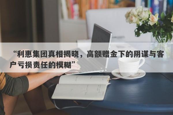 “利惠集团真相揭晓，高额赠金下的阴谋与客户亏损责任的模糊”-第1张图片-要懂汇圈网