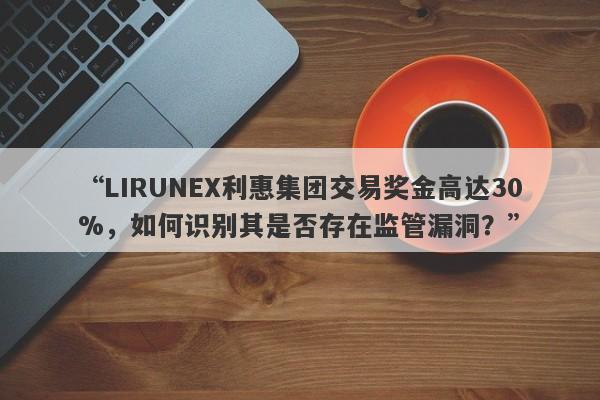 “LIRUNEX利惠集团交易奖金高达30%，如何识别其是否存在监管漏洞？”-第1张图片-要懂汇圈网