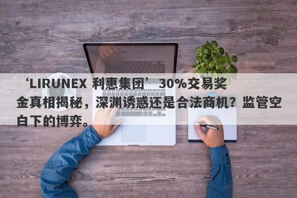 ‘LIRUNEX 利惠集团’30%交易奖金真相揭秘，深渊诱惑还是合法商机？监管空白下的博弈。-第1张图片-要懂汇圈网