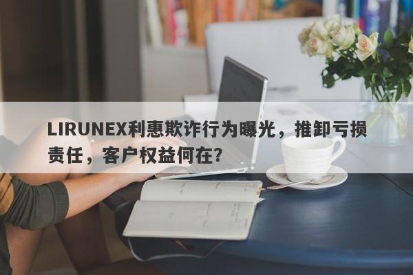 LIRUNEX利惠欺诈行为曝光，推卸亏损责任，客户权益何在？-第1张图片-要懂汇圈网