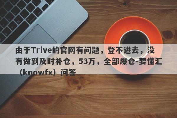 由于Trive的官网有问题，登不进去，没有做到及时补仓，53万，全部爆仓-要懂汇（knowfx）问答-第1张图片-要懂汇圈网