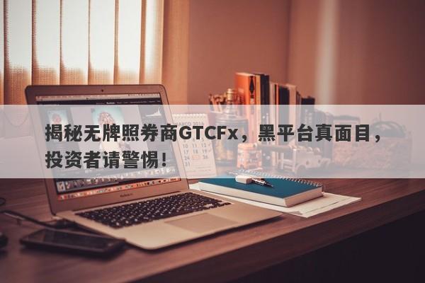 揭秘无牌照券商GTCFx，黑平台真面目，投资者请警惕！-第1张图片-要懂汇圈网