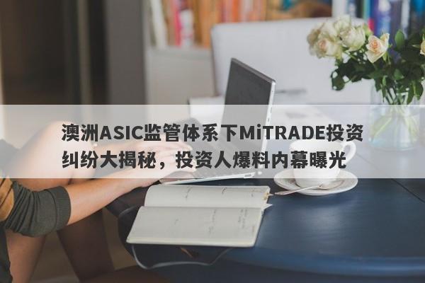 澳洲ASIC监管体系下MiTRADE投资纠纷大揭秘，投资人爆料内幕曝光-第1张图片-要懂汇圈网