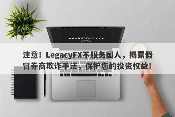 注意！LegacyFX不服务国人，揭露假冒券商欺诈手法，保护您的投资权益！-第1张图片-要懂汇圈网