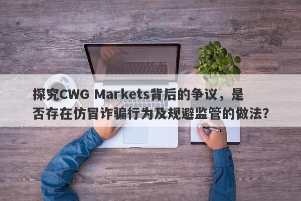 探究CWG Markets背后的争议，是否存在仿冒诈骗行为及规避监管的做法？-第1张图片-要懂汇圈网