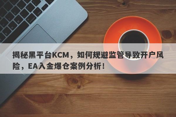 揭秘黑平台KCM，如何规避监管导致开户风险，EA入金爆仓案例分析！-第1张图片-要懂汇圈网