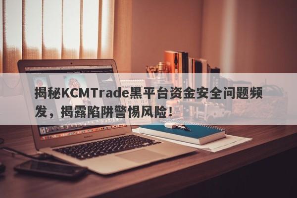 揭秘KCMTrade黑平台资金安全问题频发，揭露陷阱警惕风险！-第1张图片-要懂汇圈网