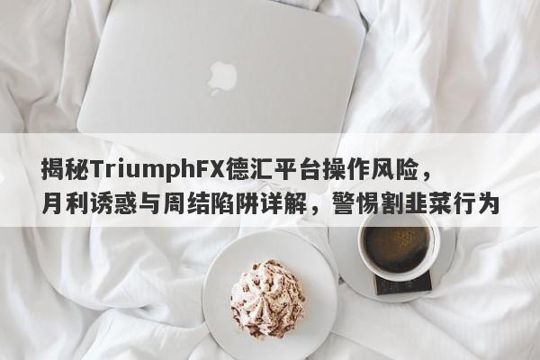 揭秘TriumphFX德汇平台操作风险，月利诱惑与周结陷阱详解，警惕割韭菜行为-第1张图片-要懂汇圈网