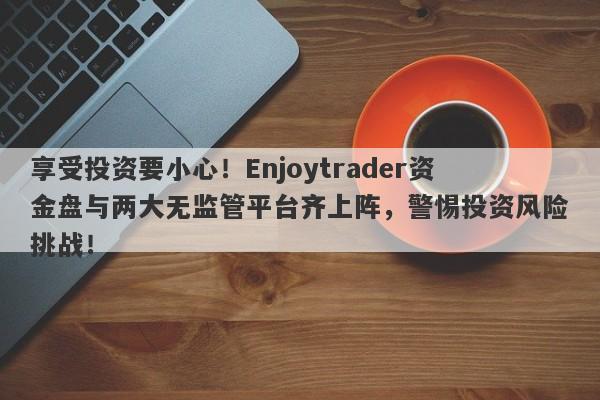 享受投资要小心！Enjoytrader资金盘与两大无监管平台齐上阵，警惕投资风险挑战！-第1张图片-要懂汇圈网