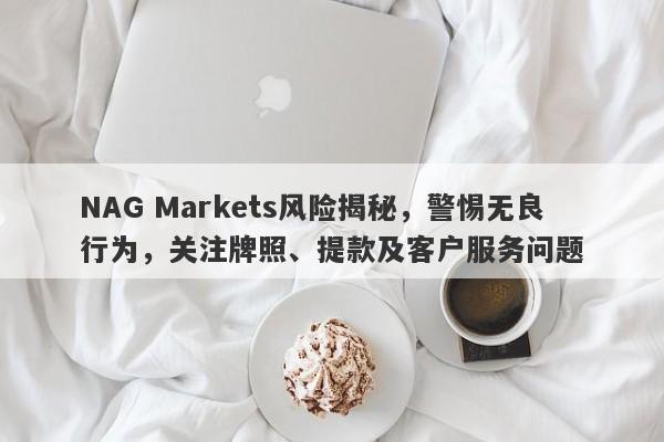 NAG Markets风险揭秘，警惕无良行为，关注牌照、提款及客户服务问题-第1张图片-要懂汇圈网