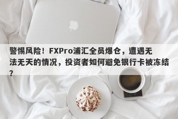 警惕风险！FXPro浦汇全员爆仓，遭遇无法无天的情况，投资者如何避免银行卡被冻结？-第1张图片-要懂汇圈网